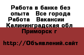 Работа в банке без опыта - Все города Работа » Вакансии   . Калининградская обл.,Приморск г.